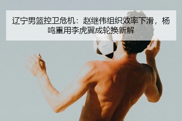 辽宁男篮控卫危机：赵继伟组织效率下滑，杨鸣重用李虎翼成轮换新解